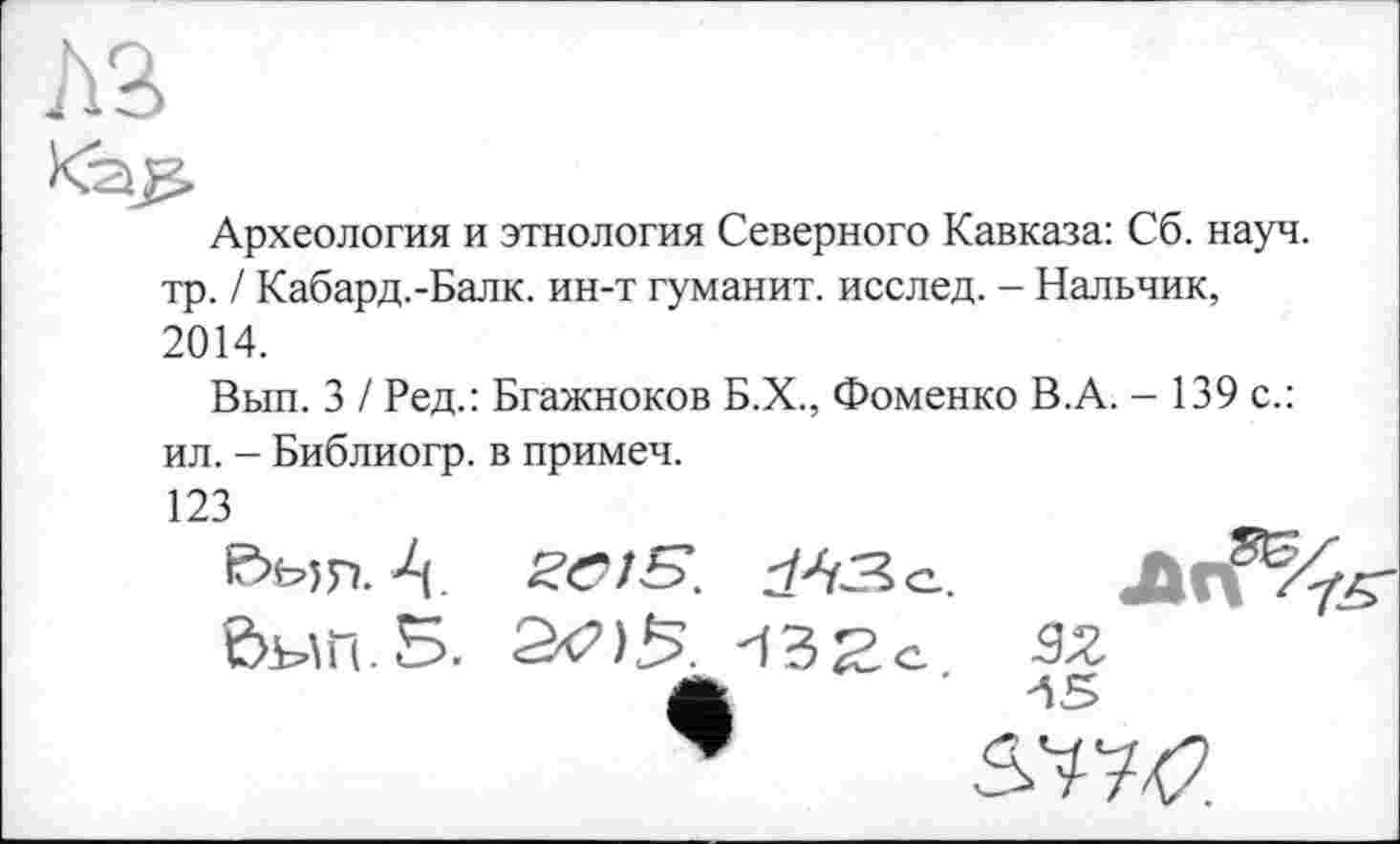 ﻿AS
Археология и этнология Северного Кавказа: Сб. науч, тр. / Кабард.-Балк. ин-т гуманит. исслед. - Нальчик, 2014.
Вып. 3 / Ред.: Бгажноков Б.Х., Фоменко В.А. - 139 с.: ил. - Библиогр. в примеч.
123
3Z
&W.